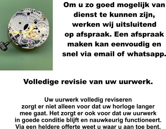 Om u zo goed mogelijk van dienst te kunnen zijn, werken wij uitsluitend op afspraak. Een afspraak maken kan eenvoudig en snel via email of whatsapp.    Volledige revisie van uw uurwerk.  Uw uurwerk volledig reviseren zorgt er niet alleen voor dat uw horloge langer mee gaat. Het zorgt er ook voor dat uw uurwerk in goede conditie blijft en nauwkeurig functioneert. Via een heldere offerte weet u waar u aan toe bent.