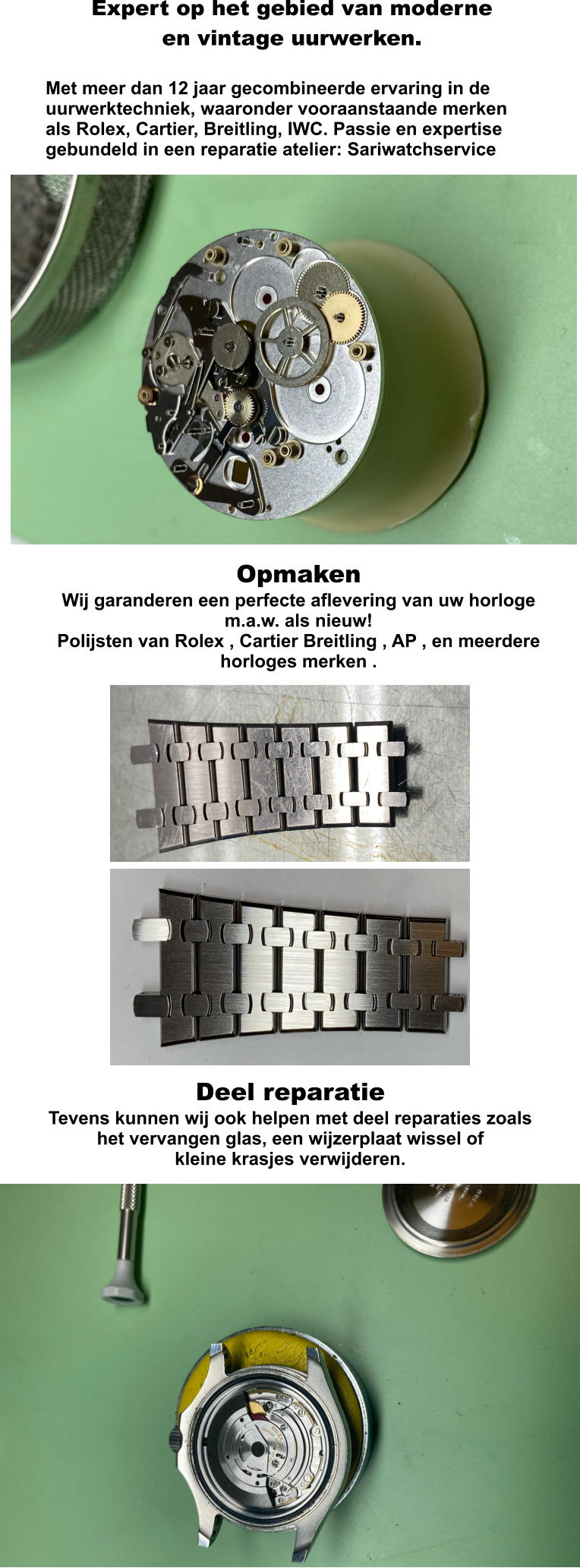 Expert op het gebied van moderne en vintage uurwerken.   Met meer dan 12 jaar gecombineerde ervaring in de uurwerktechniek, waaronder vooraanstaande merken als Rolex, Cartier, Breitling, IWC. Passie en expertise gebundeld in een reparatie atelier: Sariwatchservice  Opmaken Wij garanderen een perfecte aflevering van uw horloge m.a.w. als nieuw! Polijsten van Rolex , Cartier Breitling , AP , en meerdere horloges merken .   Deel reparatie Tevens kunnen wij ook helpen met deel reparaties zoals het vervangen glas, een wijzerplaat wissel of  kleine krasjes verwijderen.